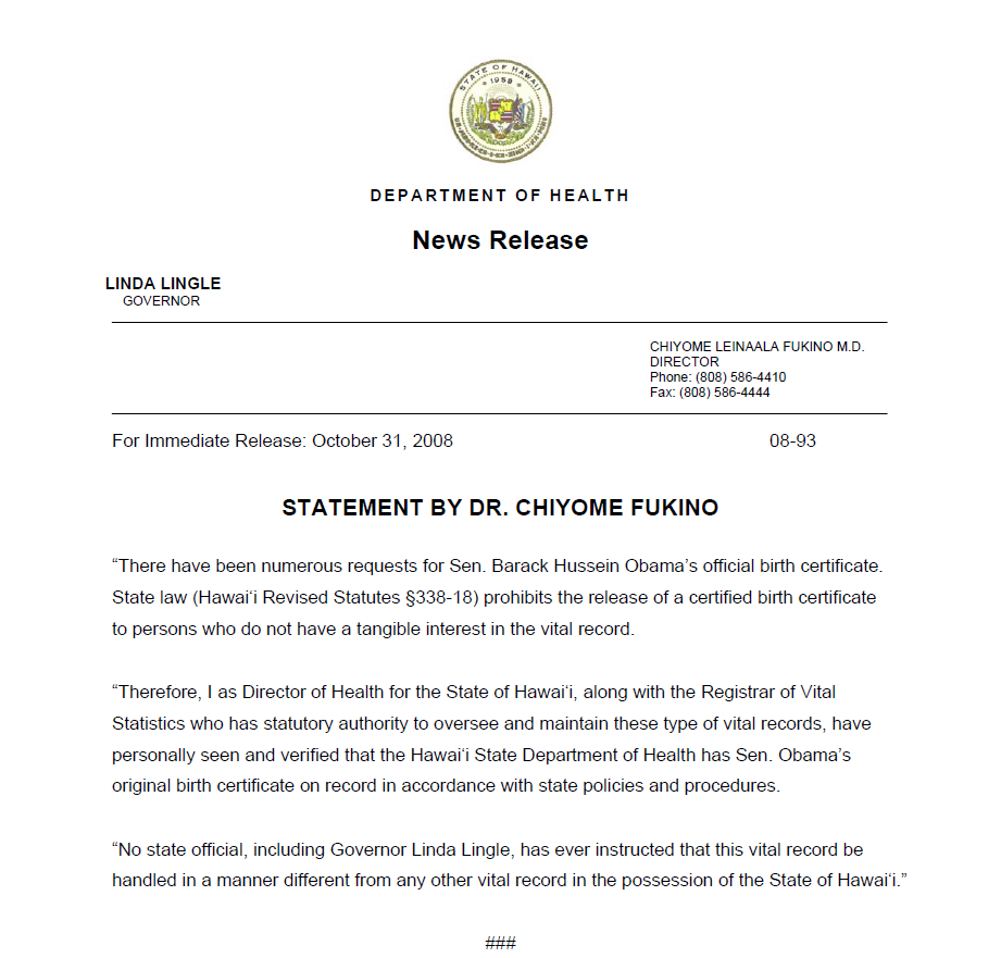 There have been numerous requests for Sen. Barack Hussein Obama’s official birth certificate. State law (Hawai‘i Revised Statutes §338-18) prohibits the release of a certified birth certificate to persons who do not have a tangible interest in the vital record. “Therefore, I as Director of Health for the State of Hawai‘i, along with the Registrar of Vital Statistics who has statutory authority to oversee and maintain these type of vital records, have personally seen and verified that the Hawai‘i State Department of Health has Sen. Obama’s original birth certificate on record in accordance with state policies and procedures. “No state official, including Governor Linda Lingle, has ever instructed that this vital record be handled in a manner different from any other vital record in the possession of the State of Hawai‘i.